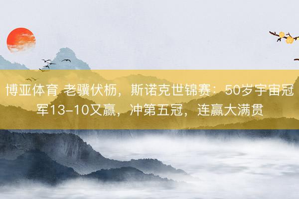 博亚体育 老骥伏枥，斯诺克世锦赛：50岁宇宙冠军13-10又赢，冲第五冠，连赢大满贯