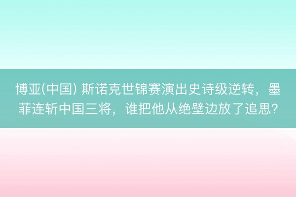 博亚(中国) 斯诺克世锦赛演出史诗级逆转，墨菲连斩中国三将，谁把他从绝壁边放了追思？