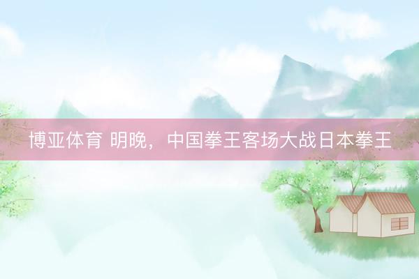 博亚体育 明晚，中国拳王客场大战日本拳王