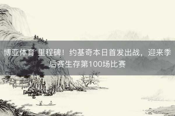 博亚体育 里程碑！约基奇本日首发出战，迎来季后赛生存第100场比赛