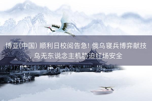 博亚(中国) 顺利日校阅告急! 俄乌寝兵博弈献技， 乌无东说念主机胁迫红场安全