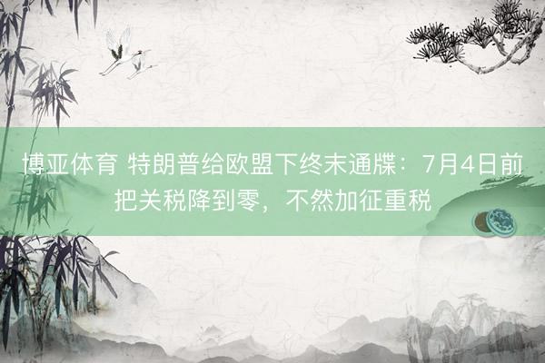 博亚体育 特朗普给欧盟下终末通牒：7月4日前把关税降到零，不然加征重税