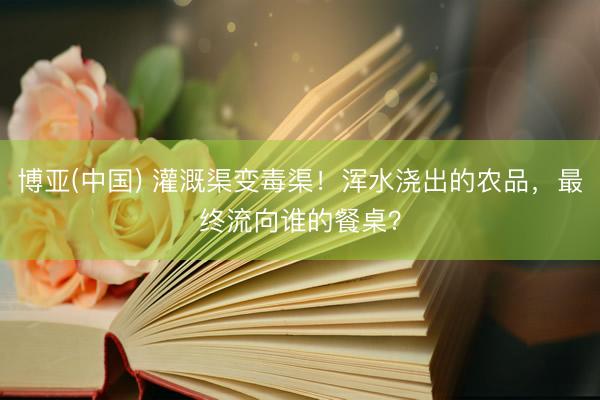 博亚(中国) 灌溉渠变毒渠！浑水浇出的农品，最终流向谁的餐桌？