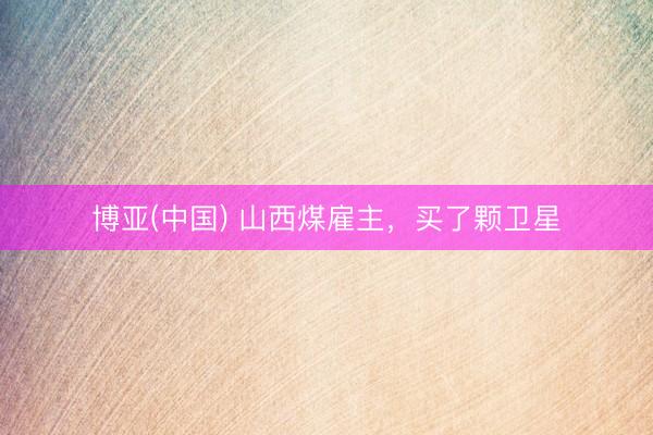 博亚(中国) 山西煤雇主，买了颗卫星