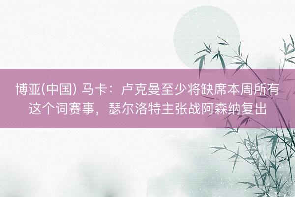博亚(中国) 马卡：卢克曼至少将缺席本周所有这个词赛事，瑟尔洛特主张战阿森纳复出
