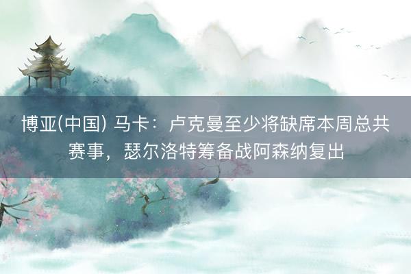 博亚(中国) 马卡：卢克曼至少将缺席本周总共赛事，瑟尔洛特筹备战阿森纳复出