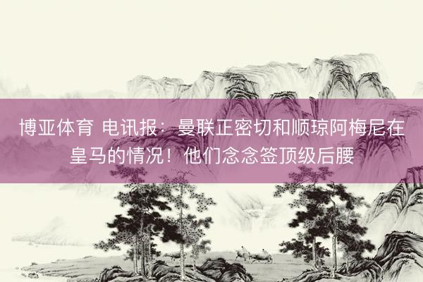 博亚体育 电讯报：曼联正密切和顺琼阿梅尼在皇马的情况！他们念念签顶级后腰