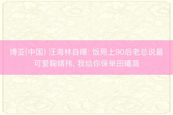 博亚(中国) 汪海林自曝: 饭局上90后老总说最可爱鞠婧祎， 我给你保举田曦薇