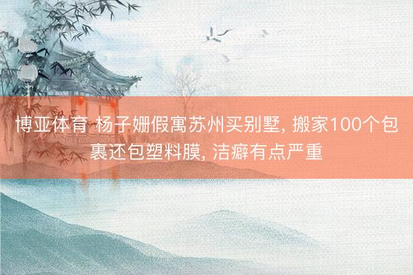博亚体育 杨子姗假寓苏州买别墅， 搬家100个包裹还包塑料膜， 洁癖有点严重