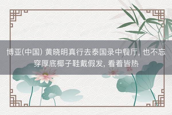 博亚(中国) 黄晓明真行去泰国录中餐厅， 也不忘穿厚底椰子鞋戴假发， 看着皆热