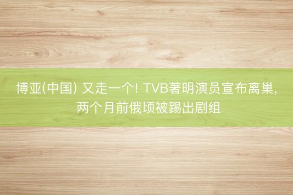 博亚(中国) 又走一个! TVB著明演员宣布离巢， 两个月前俄顷被踢出剧组