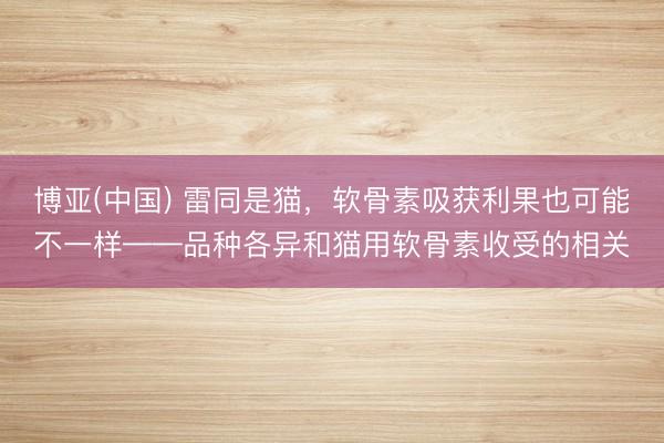 博亚(中国) 雷同是猫，软骨素吸获利果也可能不一样——品种各异和猫用软骨素收受的相关