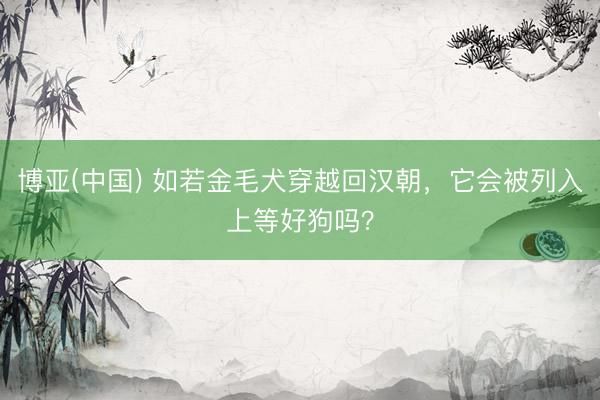 博亚(中国) 如若金毛犬穿越回汉朝，它会被列入上等好狗吗？