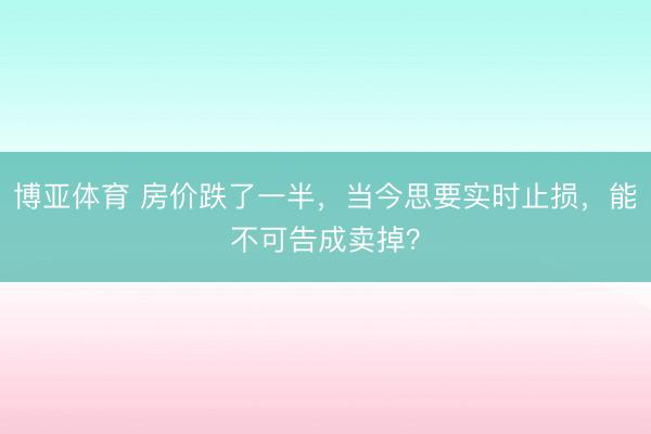 博亚体育 房价跌了一半,当今思要实时止损,能不可告成卖掉?