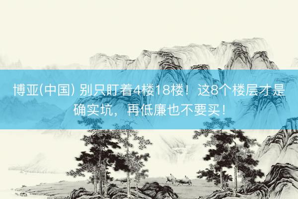 博亚(中国) 别只盯着4楼18楼！这8个楼层才是确实坑，再低廉也不要买！