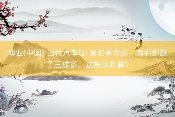 博亚(中国) 当代汽车Q1营收革命高，渔利却跌了三成多，这账该咋算？