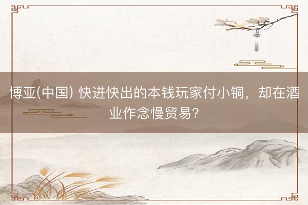博亚(中国) 快进快出的本钱玩家付小铜，却在酒业作念慢贸易？