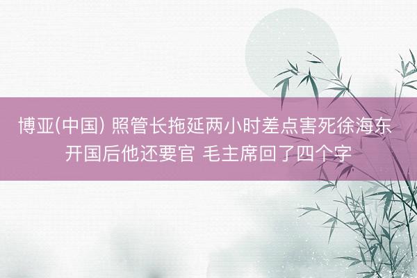 博亚(中国) 照管长拖延两小时差点害死徐海东 开国后他还要官 毛主席回了四个字