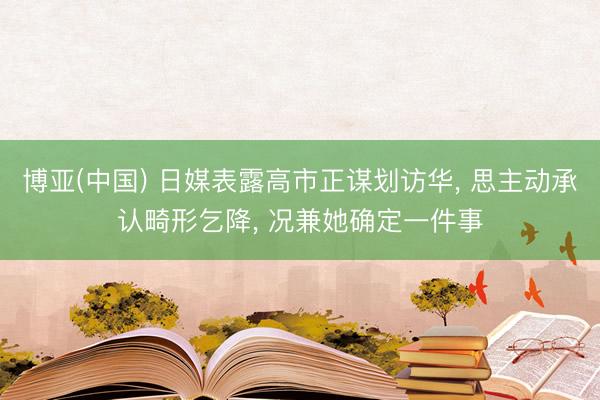 博亚(中国) 日媒表露高市正谋划访华， 思主动承认畸形乞降， 况兼她确定一件事