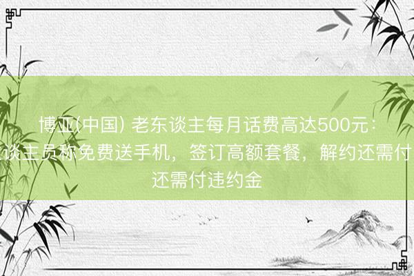 博亚(中国) 老东谈主每月话费高达500元：使命主谈主员称免费送手机，签订高额套餐，解约还需付违约金