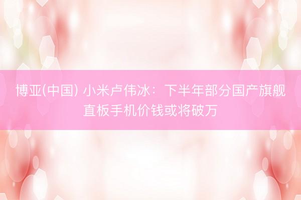 博亚(中国) 小米卢伟冰：下半年部分国产旗舰直板手机价钱或将破万