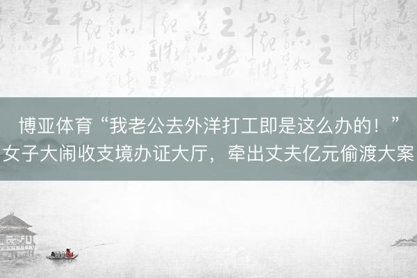 博亚体育 “我老公去外洋打工即是这么办的！”女子大闹收支境办证大厅，牵出丈夫亿元偷渡大案