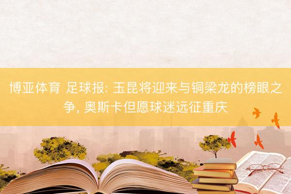 博亚体育 足球报: 玉昆将迎来与铜梁龙的榜眼之争， 奥斯卡但愿球迷远征重庆