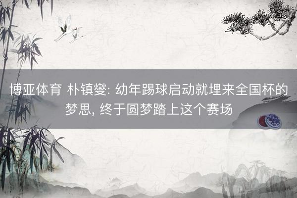 博亚体育 朴镇燮: 幼年踢球启动就埋来全国杯的梦思， 终于圆梦踏上这个赛场