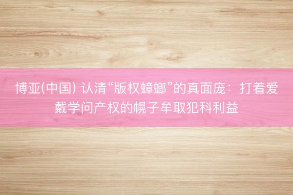 博亚(中国) 认清“版权蟑螂”的真面庞：打着爱戴学问产权的幌子牟取犯科利益