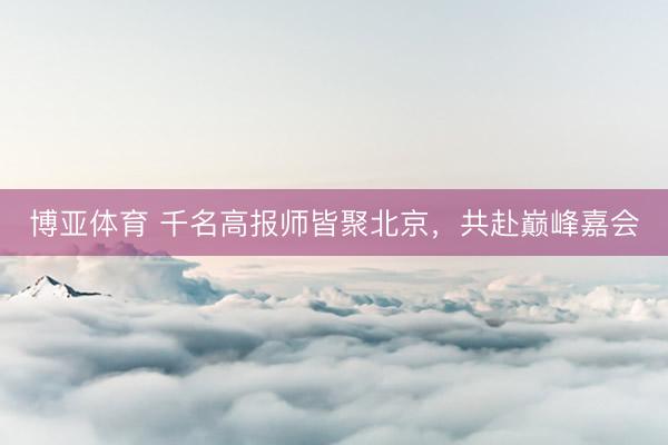 博亚体育 千名高报师皆聚北京，共赴巅峰嘉会