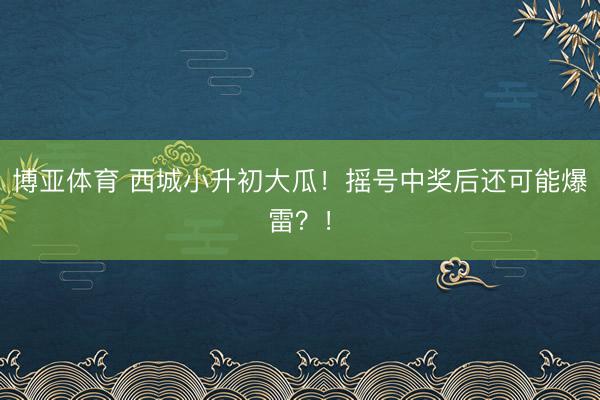 博亚体育 西城小升初大瓜！摇号中奖后还可能爆雷？！