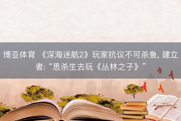 博亚体育 《深海迷航2》玩家抗议不可杀鱼， 建立者: “思杀生去玩《丛林之子》”