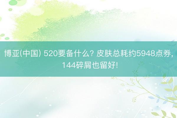 博亚(中国) 520要备什么? 皮肤总耗约5948点券， 144碎屑也留好!