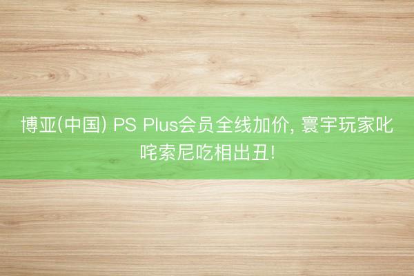 博亚(中国) PS Plus会员全线加价, 寰宇玩家叱咤索尼吃相出丑!