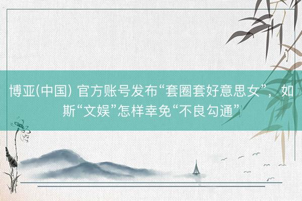 博亚(中国) 官方账号发布“套圈套好意思女”，如斯“文娱”怎样幸免“不良勾通”