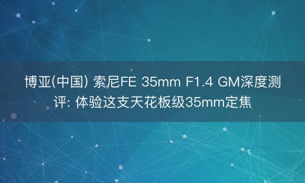 博亚(中国) 索尼FE 35mm F1.4 GM深度测评: 体验这支天花板级35mm定焦