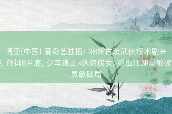 博亚(中国) 爱奇艺独播! 38集古装武侠权术剧来袭， 预排6月底， 少年谋士×飒爽侠女， 重出江湖灵敏破局