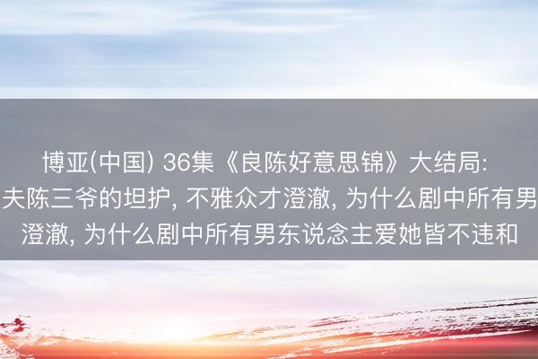 博亚(中国) 36集《良陈好意思锦》大结局: 直到顾锦朝休止首辅丈夫陈三爷的坦护， 不雅众才澄澈， 为什么剧中所有男东说念主爱她皆不违和