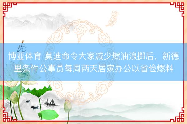 博亚体育 莫迪命令大家减少燃油浪掷后，新德里条件公事员每周两天居家办公以省俭燃料