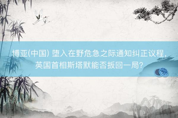 博亚(中国) 堕入在野危急之际通知纠正议程，英国首相斯塔默能否扳回一局？