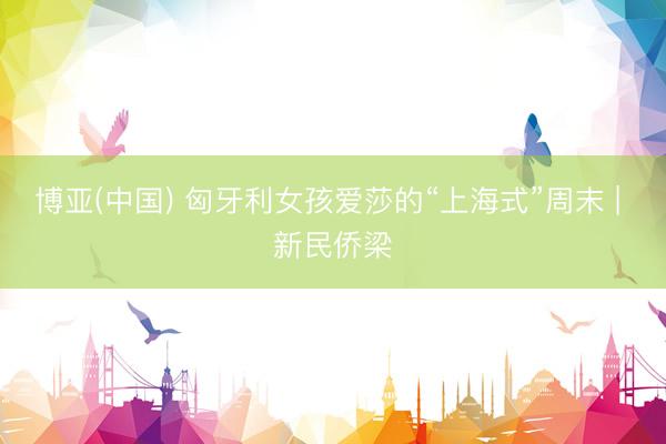 博亚(中国) 匈牙利女孩爱莎的“上海式”周末 | 新民侨梁