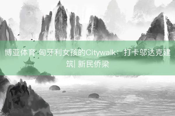 博亚体育 匈牙利女孩的Citywalk：打卡邬达克建筑| 新民侨梁