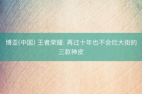 博亚(中国) 王者荣耀: 再过十年也不会烂大街的三款神皮
