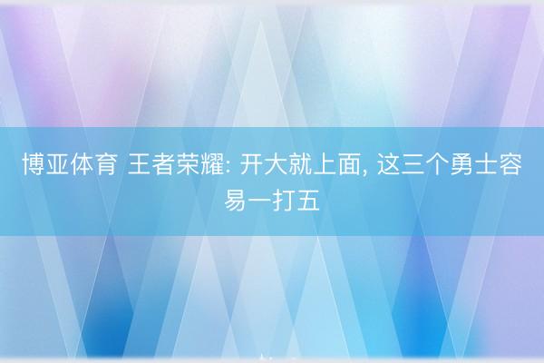 博亚体育 王者荣耀: 开大就上面， 这三个勇士容易一打五
