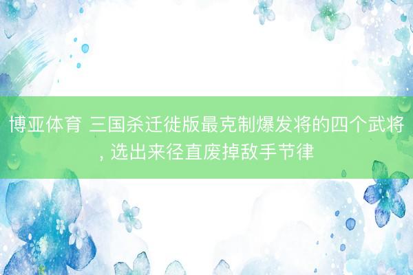 博亚体育 三国杀迁徙版最克制爆发将的四个武将， 选出来径直废掉敌手节律