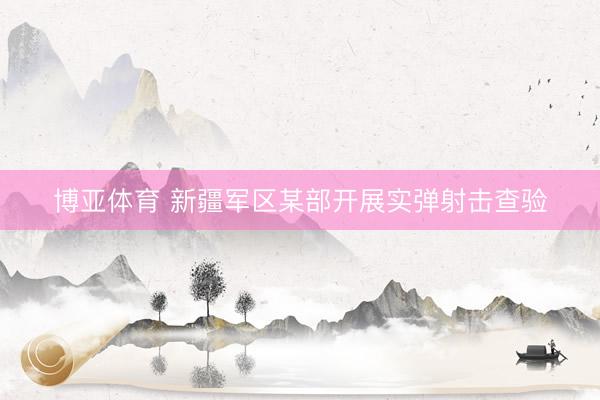 博亚体育 新疆军区某部开展实弹射击查验