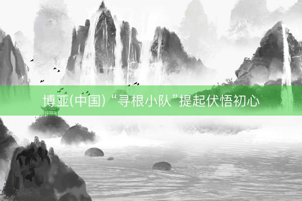 博亚(中国) “寻根小队”提起伏悟初心