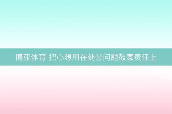 博亚体育 把心想用在处分问题鼓舞责任上