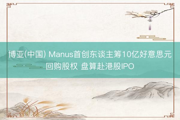 博亚(中国) Manus首创东谈主筹10亿好意思元回购股权 盘算赴港股IPO