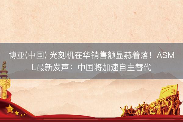 博亚(中国) 光刻机在华销售额显赫着落！ASML最新发声：中国将加速自主替代